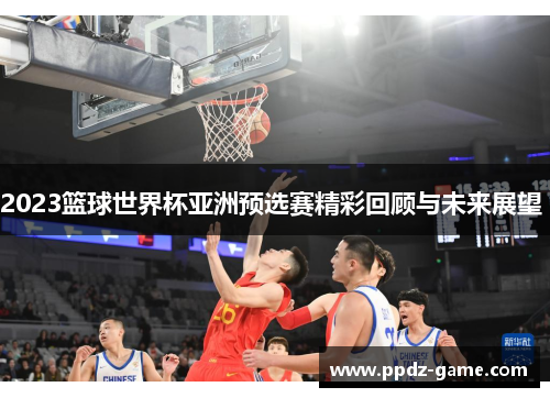 2023篮球世界杯亚洲预选赛精彩回顾与未来展望 
