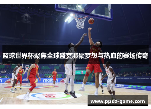 篮球世界杯聚焦全球盛宴凝聚梦想与热血的赛场传奇