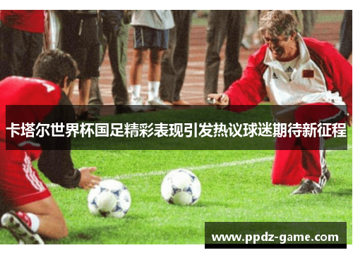 卡塔尔世界杯国足精彩表现引发热议球迷期待新征程