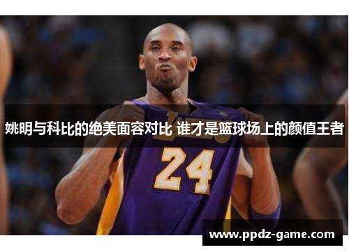 姚明与科比的绝美面容对比 谁才是篮球场上的颜值王者