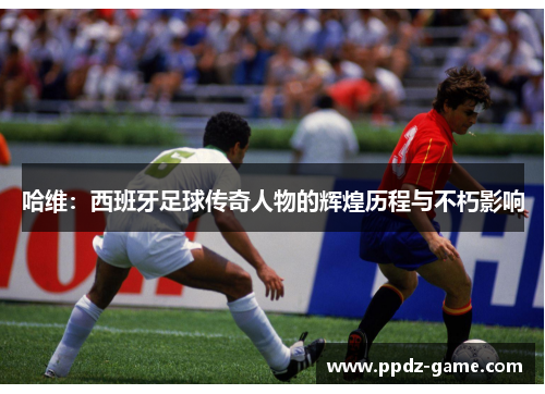 哈维：西班牙足球传奇人物的辉煌历程与不朽影响