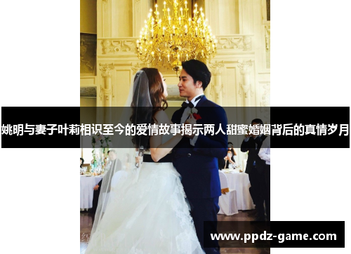 姚明与妻子叶莉相识至今的爱情故事揭示两人甜蜜婚姻背后的真情岁月