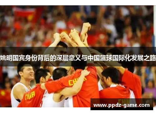 姚明国宾身份背后的深层意义与中国篮球国际化发展之路