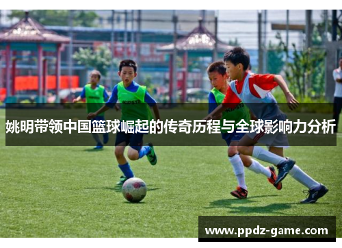 姚明带领中国篮球崛起的传奇历程与全球影响力分析