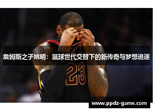 詹姆斯之子姚明：篮球世代交替下的新传奇与梦想追逐