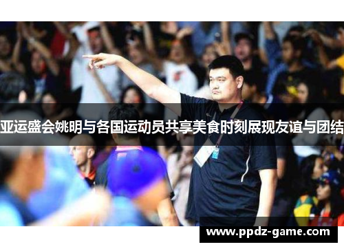 亚运盛会姚明与各国运动员共享美食时刻展现友谊与团结