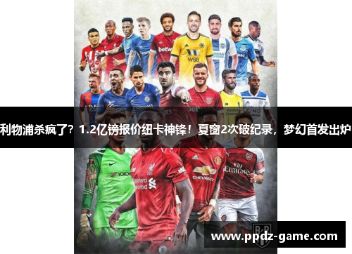 利物浦杀疯了？1.2亿镑报价纽卡神锋！夏窗2次破纪录，梦幻首发出炉