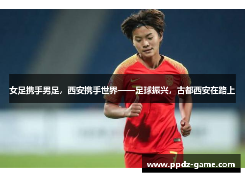 女足携手男足，西安携手世界——足球振兴，古都西安在路上