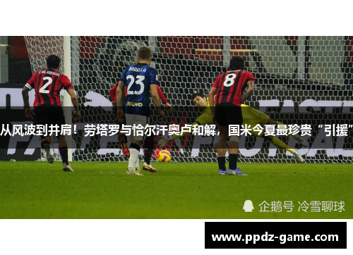 从风波到并肩！劳塔罗与恰尔汗奥卢和解，国米今夏最珍贵“引援”